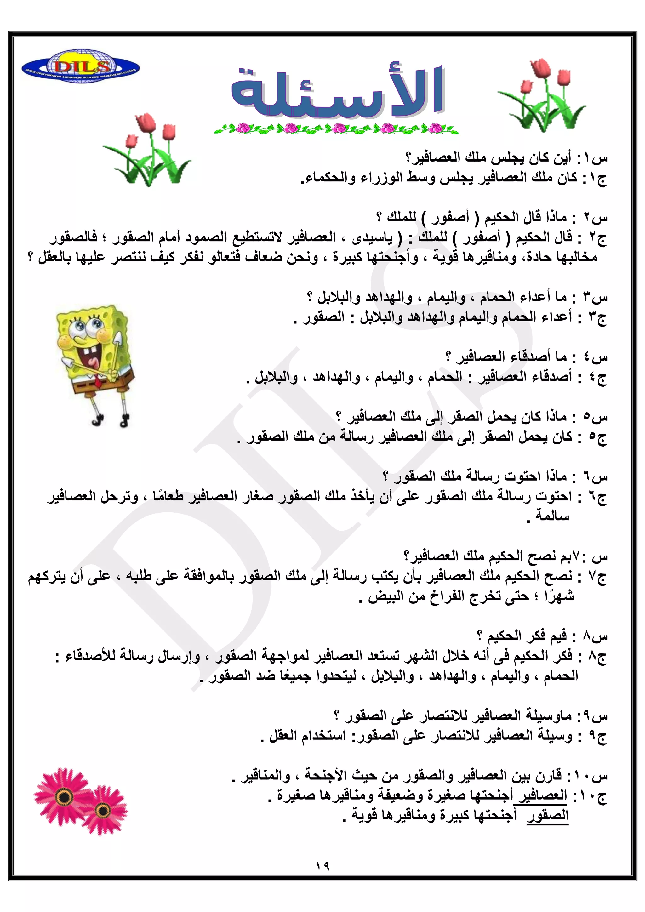 19
‫س‬0‫العصافٌر؟‬ ‫ملك‬ ‫ٌجلس‬ ‫كان‬ ‫أٌن‬ :
‫ج‬0.‫والحكماء‬ ‫الوزراء‬ ‫وسط‬ ‫ٌجلس‬ ‫العصافٌر‬ ‫ملك‬ ‫كان‬ :
‫س‬2‫؟‬ ‫للملك‬ ) ‫أصفور‬ ( ‫الحكٌم‬ ‫قال‬ ‫ماذا‬ :
‫ج‬2‫أما‬ ‫الصمود‬ ‫التستطٌع‬ ‫العصافٌر‬ ، ‫ٌاسٌدى‬ ( : ‫للملك‬ ) ‫أصفور‬ ( ‫الحكٌم‬ ‫قال‬ :‫فالصقور‬ ‫؛‬ ‫الصقور‬ ‫م‬
‫بالعقل‬ ‫علٌها‬ ‫ننتصر‬ ‫كٌف‬ ‫نفكر‬ ‫فتعالو‬ ‫ضعاف‬ ‫ونحن‬ ، ‫كبٌرة‬ ‫وأجنحتها‬ ، ‫قوٌة‬ ‫ومناقٌرها‬ ،‫حادة‬ ‫مخالبها‬‫؟‬
‫س‬3‫؟‬ ‫والبالبل‬ ‫والهداهد‬ ، ‫والٌمام‬ ، ‫الحمام‬ ‫أعداء‬ ‫ما‬ :
‫ج‬3. ‫الصقور‬ : ‫والبالبل‬ ‫والهداهد‬ ‫والٌمام‬ ‫الحمام‬ ‫أعداء‬ :
‫س‬4‫؟‬ ‫العصافٌر‬ ‫أصدقاء‬ ‫ما‬ :
‫ج‬4. ‫والبالبل‬ ، ‫والهداهد‬ ، ‫والٌمام‬ ، ‫الحمام‬ : ‫العصافٌر‬ ‫أصدقاء‬ :
‫س‬5‫؟‬ ‫العصافٌر‬ ‫ملك‬ ‫إلى‬ ‫الصقر‬ ‫ٌحمل‬ ‫كان‬ ‫ماذا‬ :
‫ج‬5. ‫الصقور‬ ‫ملك‬ ‫من‬ ‫رسالة‬ ‫العصافٌر‬ ‫ملك‬ ‫إلى‬ ‫الصقر‬ ‫ٌحمل‬ ‫كان‬ :
‫س‬6‫؟‬ ‫الصقور‬ ‫ملك‬ ‫رسالة‬ ‫احتوت‬ ‫ماذا‬ :
‫ج‬6‫صغا‬ ‫الصقور‬ ‫ملك‬ ‫ٌأخذ‬ ‫أن‬ ‫على‬ ‫الصقور‬ ‫ملك‬ ‫رسالة‬ ‫احتوت‬ :‫العصافٌر‬ ‫وترحل‬ ، ‫ا‬ً‫م‬‫طعا‬ ‫العصافٌر‬ ‫ر‬
. ‫سالمة‬
: ‫س‬7‫العصافٌر؟‬ ‫ملك‬ ‫الحكٌم‬ ‫نصح‬ ‫بم‬
‫ج‬7‫ٌتركهم‬ ‫أن‬ ‫على‬ ، ‫طلبه‬ ‫على‬ ‫بالموافقة‬ ‫الصقور‬ ‫ملك‬ ‫إلى‬ ‫رسالة‬ ‫ٌكتب‬ ‫بأن‬ ‫العصافٌر‬ ‫ملك‬ ‫الحكٌم‬ ‫نصح‬ :
. ‫البٌض‬ ‫من‬ ‫الفراخ‬ ‫تخرج‬ ‫حتى‬ ‫؛‬ ‫ا‬ً‫شهر‬
‫س‬8‫؟‬ ‫الحكٌم‬ ‫فكر‬ ‫فٌم‬ :
‫ج‬8‫ا‬ ‫فكر‬ :: ‫لألصدقاء‬ ‫رسالة‬ ‫وإرسال‬ ، ‫الصقور‬ ‫لمواجهة‬ ‫العصافٌر‬ ‫تستعد‬ ‫الشهر‬ ‫خالل‬ ‫أنه‬ ‫فى‬ ‫لحكٌم‬
. ‫الصقور‬ ‫ضد‬ ‫ا‬ً‫ع‬ٌ‫جم‬ ‫لٌتحدوا‬ ، ‫والبالبل‬ ، ‫والهداهد‬ ، ‫والٌمام‬ ، ‫الحمام‬
‫س‬9‫ماوسٌلة‬ :‫؟‬ ‫الصقور‬ ‫على‬ ‫لالنتصار‬ ‫العصافٌر‬
‫ج‬9. ‫العقل‬ ‫استخدام‬ :‫الصقور‬ ‫على‬ ‫لالنتصار‬ ‫العصافٌر‬ ‫وسٌلة‬ :
‫س‬01. ‫والمناقٌر‬ ، ‫األجنحة‬ ‫حٌث‬ ‫من‬ ‫والصقور‬ ‫العصافٌر‬ ‫بٌن‬ ‫قارن‬ :
‫ج‬01:‫العصافٌر‬. ‫صغٌرة‬ ‫ومناقٌرها‬ ‫وضعٌفة‬ ‫صغٌرة‬ ‫أجنحتها‬
‫الصقور‬. ‫قوٌة‬ ‫ومناقٌرها‬ ‫كبٌرة‬ ‫أجنحتها‬
 