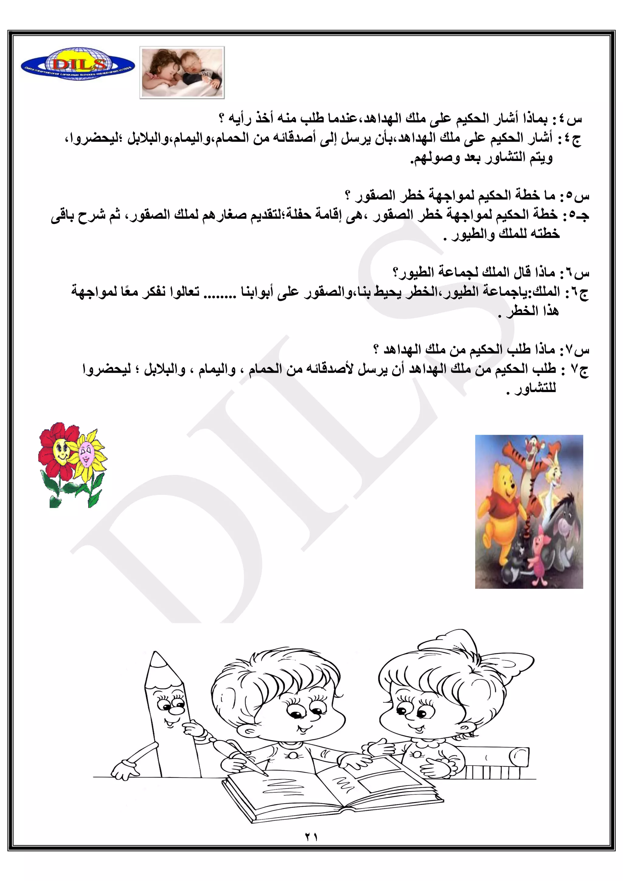 21
‫ط‬4:ٗ٠‫سأ‬ ‫أخز‬ ِٕٗ ‫غٍت‬ ‫اٌٙذا٘ذ،ػٕذِب‬ ‫ٍِه‬ ٍٝ‫ػ‬ ُ١‫اٌذى‬ ‫أؽبس‬ ‫ثّبرا‬‫؟‬
‫ط‬4:ً‫اٌذّبَ،ٚاٌ١ّبَ،ٚاٌجالث‬ ِٓ ٗ‫أصذلبئ‬ ٌٝ‫ئ‬ ً‫٠شع‬ ْ‫اٌٙذا٘ذ،ثأ‬ ‫ٍِه‬ ٍٝ‫ػ‬ ُ١‫اٌذى‬ ‫أؽبس‬،‫؛ٌ١ذعشٚا‬
ٌُٙٛ‫ٚص‬ ‫ثؼذ‬ ‫اٌزؾبٚس‬ ُ‫ٚ٠ز‬.
‫ط‬5‫ِب‬ :ٌّ ُ١‫اٌذى‬ ‫خطخ‬‫اٌصمٛس‬ ‫خطش‬ ‫ٛاجٙخ‬‫؟‬
‫جـ‬5:،‫اٌصمٛس‬ ‫ٌٍّه‬ ُ٘‫صغبس‬ ُ٠‫دفٍخ؛ٌزمذ‬ ‫ئلبِخ‬ ٝ٘، ‫اٌصمٛس‬ ‫خطش‬ ‫ٌّٛاجٙخ‬ ُ١‫اٌذى‬ ‫خطخ‬ٝ‫ثبل‬ ‫ؽشح‬ ُ‫ص‬
‫ٚاٌط١ٛس‬ ‫ٌٍٍّه‬ ٗ‫خطز‬.
‫ط‬6:‫اٌط١ٛس؟‬ ‫ٌجّبػخ‬ ‫اٌٍّه‬ ‫لبي‬ ‫ِبرا‬
‫ط‬6:‫أثٛاثٕب‬ ٍٝ‫ػ‬ ‫ثٕب،ٚاٌصمٛس‬ ‫٠ذ١ػ‬ ‫اٌط١ٛس،اٌخطش‬ ‫اٌٍّه:٠بجّبػخ‬........ً‫ؼ‬ِ ‫ٔفىش‬ ‫رؼبٌٛا‬‫ٌّٛاجٙخ‬ ‫ب‬
‫اٌخطش‬ ‫٘زا‬.
‫ط‬7‫؟‬ ‫اٌٙذا٘ذ‬ ‫ٍِه‬ ِٓ ُ١‫اٌذى‬ ‫غٍت‬ ‫ِبرا‬ :
‫ط‬7:‫ٌ١ذعشٚا‬ ‫؛‬ ً‫ٚاٌجالث‬ ، َ‫ٚاٌ١ّب‬ ، َ‫اٌذّب‬ ِٓ ٗ‫ألصذلبئ‬ ً‫٠شع‬ ْ‫أ‬ ‫اٌٙذا٘ذ‬ ‫ٍِه‬ ِٓ ُ١‫اٌذى‬ ‫غٍت‬
. ‫ٌٍزؾبٚس‬
 