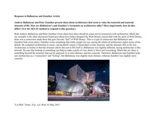 Response to Ballantyne and Zumthor Article
Andrew Ballantyne and Peter Zumthor present ideas about architecture that seem to value the sensorial and material
elements of life. How are Ballantyne’s and Zumthor’s viewpoints on architecture alike? More importantly, how do they
differ? (Use the SEE-IT method to respond to this question.)
Both Andrew Ballantyne and Peter Zumthor wrote about how there should be some sort of connection with architecture. Much like
my example in the other discussion board post about how Gehry designed the Walt Disney concert hall with the spirit of Walt Disney,
there was a connection made there that gave him the "feel" of Walt Disney. This is a type of connection that Ballantyne and
Zumthor both wrote about. Zumthor wrote something that really caught my eye, saying the whole of architecture makes sense of the
details. He compared architecture to music, saying Bach's music is based upon a clear structure, and the structure fills in the rest.
Architecture is similar in that the structure allows the rest to fill itself in. Ballantyne was slightly different, saying architecture is like
artwork. He says that looking at something can help to make a point of view about it, but it isn't everything. Much like art, there is
something beyond the structure that can be analyzed. It is more abstract, and less concrete. Therefore, Ballantyne and Zumthor both
saw architecture as a "connection" and "feeling", but Ballantyne was slightly more abstract, whereas Zumthor was slightly more
concrete.
"LA Phil." Home. N.p., n.d. Web. 01 May 2017.
 