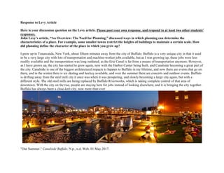 Response to Levy Article
Here is your discussion question on the Levy article. Please post your own response, and respond to at least two other students'
responses.
John Levy’s article, “An Overview: The Need for Planning,” discussed ways in which planning can determine the
characteristics of a place. For example, some smaller towns restrict the heights of buildings to maintain a certain scale. How
did planning define the character of the place in which you grew up?
I grew up in Tonawanda, New York, about fifteen minutes away from the city of Buffalo. Buffalo is a very unique city in that it used
to be a very large city with lots of transportation and machine-worker jobs available, but as I was growing up, these jobs were less
readily available and the transportation was long outdated, as the Erie Canal is far from a means of transportation anymore. However,
as I have grown up, the city has started to grow again, now with the Harbor Center being built, and Canalside becoming a great part of
the city. Canalside is one of the biggest architectural impacts to happen to Buffalo in my lifetime, and now there are events that go on
there, and in the winter there is ice skating and hockey available, and over the summer there are concerts and outdoor events. Buffalo
is drifting away from the steel mill city it once was when it was prospering, and slowly becoming a large city again, but with a
different style. The old steel mills are being replaced by Buffalo Riverworks, which is taking complete control of that area of
downtown. With the city on the rise, people are staying here for jobs instead of looking elsewhere, and it is bringing the city together.
Buffalo has always been a close-knit city, now more than ever.
"Our Summer." Canalside Buffalo. N.p., n.d. Web. 01 May 2017.
 