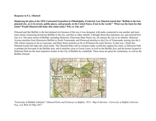 Response to F.L. Olmsted
Displaying his plan at the 1876 Centennial Exposition in Philadelphia, Frederick Law Olmsted stated that "Buffalo is the best
planned city, as to its streets, public places, and grounds, in the United States, if not in the world." What was the basis for this
claim? Would Olmsted still make that claim today? Why or why not?
Olmsted said that Buffalo is the best planned city because of the way it was designed, with parks connected to one another and most
main streets connecting downtown Buffalo to the city, and then to other suburbs. I thought about that statement, too, and realized how
true it is. The main streets of Buffalo, including Delaware, Elmwood, Main Street, etc. all connect the city to its suburbs. Delaware
Avenue stretches from Downtown Buffalo to North Tonawanda, and Elmwood stretches to the City of Tonawanda, turning into the I-
290, which connects as far as Lancaster, and Main Street stretches as far as Williamsville and Clarence. In that way, I think that
Olmsted would still make this claim today. The Olmsted Parks still in existence today would also support his claim, as Delaware Park
is perhaps the best park in the Buffalo area, and it stretches close to Forest Lawn, as well as the Buffalo Zoo, and the homes located in
Delaware Park are the most expensive homes in the City of Buffalo by a landslide. These areas are great for community, as well as the
Buffalo lifestyle.
"University at Buffalo Libraries." Olmsted Parks and Parkways in Buffalo, 1914 - Map Collection - University at Buffalo Libraries.
N.p., n.d. Web. 01 May 2017.
 