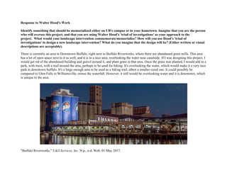 Response to Walter Hood's Work
Identify something that should be memorialized either on UB's campus or in your hometown. Imagine that you are the person
who will oversee this project, and that you are using Walter Hood's 'triad of investigations' as your approach to the
project. What would your landscape intervention commemorate/memorialize? How will you use Hood's 'triad of
investigations' to design a new landscape intervention? What do you imagine that the design will be? (Either written or visual
descriptions are acceptable).
There is currently an area in Downtown Buffalo, right next to Buffalo Riverworks, where there are abandoned grain mills. This area
has a lot of open space next to it as well, and it is in a nice area, overlooking the water near canalside. If I was designing this project, I
would get rid of the abandoned building and gravel around it, and plant grass in that area. Once the grass was planted, I would add in a
park, with trees, with a trail around the area, perhaps to be used for hiking. It's overlooking the water, which would make it a very nice
park in downtown buffalo. It's a large enough area to be used as a hiking trail, albeit a smaller-sized one. It could possibly be
compared to Glen Falls in Williamsville, minus the waterfall. However, it still would be overlooking water and it is downtown, which
is unique to the area.
"Buffalo Riverworks." U&S Services, Inc. N.p., n.d. Web. 01 May 2017.
 