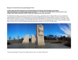 Response to Charles Davis and equityXdesign's Work
Critique either the MLK Memorial or the National Museum of African American History and Culture
using equityXdesign’s core beliefs and/or design principles. (Use the beliefs or principles that are most relevant to your
critique rather than all of them.) (NOTE: Limit your response to less than 250 words.)
The MLK Memorial helps commemorate all that Martin Luther King contributed to the Civil Rights Movement and exhibits the
equityXdesign's core beliefs. It has quotes along it, as well as keeping Martin Luther King's ideals in memory. It represents a time
where African-Americans were very much discriminated against, and hopefully we can look on the memorial in a way that it shows
how much the country has changed over the past fifty years, and it may have never happened that way if it weren't for Martin Luther
King Jr. That is why it is such an important memorial for King as a person, as well as a civil rights leader.
"At the Lorraine Motel." National Civil Rights Museum. N.p., n.d. Web. 01 May 2017.
 