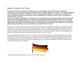 Response to "Landscape Stories" Chapter
First, let’s start with your own home. Describe a place in your home (indoors and/or outdoors) that you think of as
representative of your own ethnic background and discuss why you consider this place to be ‘ethnic’. –OR-- Describe an object
in your home that you think of as representative of your ethnic background and discuss why this object is considered to be
‘ethnic’. (If possible, add photo/s.) Is this object or place something that you will keep or continue when you establish your
own home? Why or why not?
Now let’s move into your community. In “Landscape Stories,” the authors show how landscape architects develop a historical
narrative that sifts through and interpets the culture and material of underrepresented groups. Think about the community
where you grew up. Describe and discuss any evidence of cultural influences on the physical environment in your community.
If possible, describe evidence of the cultural influence of an underrepresented group. (If possible, add photo/s.) Is this cultural
influence being acknowledged or preserved from future generations? Why or why not?
One item in my house that can be considered ethnic is the German flag hung in my basement. My family is very German, and takes
great pride in it, so we have a flag showing our background. It isn't necessarily something that I would keep at my house in the future
when I'm on my own, though, mainly because I don't think a flag in a house is a necessity. It really doesn't fit in well in my house
besides the basement, and it worked a lot better at my old house when we actually had a flagpole. When it was on the flagpole at my
old house, it symbolized my family's background and gave people an idea of who we are.
In the community that I grew up in, there were a lot of people within my neighborhood in very similar circumstances as me. There
were kids next door that were the same age as me, and came from very similar social situations as I did. However, a couple blocks
down the street, there were rental houses and these homes were beat down, making it a very different neighborhood than mine. We
were all within the same community, but these two neighborhoods were so close and very different. These people were poorer, but
everyone still got along as one community.
"Germany National Flag-Information." Facts.co. N.p., n.d. Web. 1 May 2017.
 