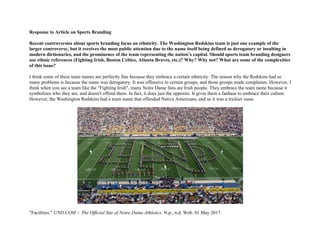 Response to Article on Sports Branding
Recent controversies about sports branding focus on ethnicity. The Washington Redskins team is just one example of the
larger controversy, but it receives the most public attention due to the name itself being defined as derogatory or insulting in
modern dictionaries, and the prominence of the team representing the nation’s capital. Should sports team branding designers
use ethnic references (Fighting Irish, Boston Celtics, Atlanta Braves, etc.)? Why? Why not? What are some of the complexities
of this issue?
I think some of these team names are perfectly fine because they embrace a certain ethnicity. The reason why the Redskins had so
many problems is because the name was derogatory. It was offensive to certain groups, and those groups made complaints. However, I
think when you see a team like the "Fighting Irish", many Notre Dame fans are Irish people. They embrace the team name because it
symbolizes who they are, and doesn't offend them. In fact, it does just the opposite. It gives them a fanbase to embrace their culture.
However, the Washington Redskins had a team name that offended Native Americans, and so it was a trickier issue.
"Facilities." UND.COM :: The Official Site of Notre Dame Athletics. N.p., n.d. Web. 01 May 2017.
 