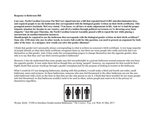 Response to Bathroom Bill
Last year, North Carolina Governor Pat McCrory signed into law a bill that repealed local LGBT anti-discrimination laws,
and required people to use the bathroom that corresponded with the biological gender written on their birth certificates. This
prompted massive backlash. McCrory stated, “You know, we all have to make adjustments in life. And we’ve had the proper
etiquette situation for decades in our country, and all of a sudden through political correctness we’re throwing away basic
etiquette.” Just this past Thursday, the North Carolina General Assembly passed a bill to repeal the law while placing a
moratorium on nondiscrimination measures.
Should people be required to use the bathroom that corresponds with the biological gender written on their birth certificate?
State why AND state why not. In other words, to receive full credit for this question, you need to present an argument for both
sides of the issue. As a designer, how would you solve this gender dilemma?
I think that gender isn't necessarily always corresponding to what is written on someone's birth certificate. A very large majority
of people identify as what their birth certificate recognizes them as, but there are some people who really and truly don't see
themselves as that gender. And, if they make the corresponding surgery to change themselves into the opposite gender, then
who is to say that they can't use their current gender's bathroom?
However, I also do understand that some people may feel uncomfortable in a private bathroom around someone who was born
the opposite gender. It may make them feel as though they are being "peeped", however, my argument for that would be that I
highly doubt that anyone would go through a gender transplant just for the purpose of looking at women in the bathroom.
What I would do if I was designing bathrooms, dealing with this problem, I would make a third and fourth one-toilet, small
bathroom, mens and womens. In these bathrooms, someone who may feel threatened in the other bathroom can use the one-
toilet bathroom with a lock on the door so that they are the only person to use it. I think that there wouldn't be too many people
who feel threatened, so that bathroom wouldn't need to be used as often, unless people just want to be in the privacy of
themselves regardless.
Wynne, Kelly. "COD to Introduce Gender-neutral Bathrooms." The Courier. N.p., n.d. Web. 01 May 2017.
 
