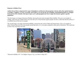 Response to Hidden Ways
Author Steven Flusty categorized five types of disciplinary architecture that perpetuate what he calls urban spatial injustice:
1) stealthy, 2) slippery, 3) crusty, 4) prickly, and 5) jittery. Go out into the city of Buffalo, and find/photograph two examples
from the list of five. Identify what type of space you’ve photographed and why it might discriminate against a specific
population.
The first image is an image of downtown Buffalo, showing the train tracks alongside Shea's Buffalo. This area is an example of
stealthy, where this area of Main Street can not be driven on. It discriminates against people who drive, rather than take the subway. It
is a difficult area of the town to navigate.
The second image is an image of downtown Buffalo, coming from the corner of Main and Church Street. This is an example of
jittery, because there aren't too many people around that area, so it is very quiet compared to other parts of downtown. This could lead
to more crime occurring in the area.
"Downtown Buffalo, NY." Visit Buffalo Niagara. N.p., n.d. Web. 01 May 2017.
 
