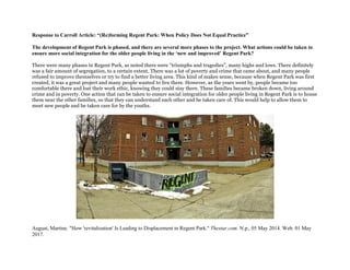 Response to Carroll Article: “(Re)forming Regent Park: When Policy Does Not Equal Practice”
The development of Regent Park is phased, and there are several more phases to the project. What actions could be taken to
ensure more social integration for the older people living in the ‘new and improved’ Regent Park?
There were many phases in Regent Park, as noted there were "triumphs and tragedies", many highs and lows. There definitely
was a fair amount of segregation, to a certain extent. There was a lot of poverty and crime that came about, and many people
refused to improve themselves or try to find a better living area. This kind of makes sense, because when Regent Park was first
created, it was a great project and many people wanted to live there. However, as the years went by, people became too
comfortable there and lost their work ethic, knowing they could stay there. These families became broken down, living around
crime and in poverty. One action that can be taken to ensure social integration for older people living in Regent Park is to house
them near the other families, so that they can understand each other and be taken care of. This would help to allow them to
meet new people and be taken care for by the youths.
August, Martine. "How 'revitalization' Is Leading to Displacement in Regent Park." Thestar.com. N.p., 05 May 2014. Web. 01 May
2017.
 