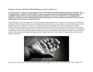 Response to Enriquez TED Talk: “What Will Humans Look Like in 100 Years?”
For this question, we will focus on Juan Enriquez’ Life Two civilization, which alters fundamental aspects of the body. We are
living longer than ever before in human history. Enriquez argues that, because of advances in bio-medical technology, the
possibility of living to 120 years of age and beyond is quite possible for many of us in this D+D class. Assuming that his
assertion is accurate, how do you think extended life spans will change our societies and built environments? What new issues
might designers face because of extended life spans?
Extended life spans may overpopulate the world because people could potentially live 33% longer than usual, aging to 120 instead of,
perhaps, 90. The environment could become overpopulated, and problems like crowding, homelessness, and climate change could all
change drastically in a negative way. However, it is definitely good news that people may be able to extend their lives longer.
Designers may need to build more skyscrapers and multi-story buildings due to this new idea. Large cities like New York City and
Los Angeles use this scheme because of how crowded those cities are, but if people are living longer, the world may be overpopulated
in smaller cities as well. These buildings should be multi-story, but due to the amount of elderly people living they will certainly need
elevators. Many architectural designs will change, and the buildings we have now will certainly be outdated, but you could say that
about any generation.
EconoTimes. "Human Life Could Be Extended Indefinitely, Study Suggests."EconoTimes. N.p., 09 Feb. 2017. Web. 01 May 2017.
 