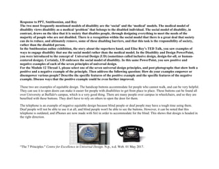 Response to PPT, Smithsonian, and Roy
The two most frequently mentioned models of disability are the ‘social’ and the ‘medical’ models. The medical model of
disability views disability as a medical ‘problem’ that belongs to the disabled individual. The social model of disability, in
contrast, draws on the idea that it is society that disables people, through designing everything to meet the needs of the
majority of people who are not disabled. There is a recognition within the social model that there is a great deal that society
can do to reduce, and ultimately remove, some of these disabling barriers, and that this task is the responsibility of society,
rather than the disabled person.
In the Smithsonian online exhibition, the story about the superhero hand, and Elise Roy’s TED Talk, you saw examples of
ways to engage disability that use the social model rather than the medical model. In the Disability and Design PowerPoint,
you were introduced to the concept of Universal Design (UD) (sometimes called inclusive design, design-for-all, or human-
centered design). Certainly, UD embraces the social model of disability. In this same PowerPoint, you saw positive and
negative examples of each of the seven principles of universal design.
For the Module 12 Thread 1, please select one of the seven universal design principles, and post photographs that show both a
positive and a negative example of the principle. Then address the following question: How do your examples empower or
disempower various people? Describe the specific features of the positive example and the specific features of the negative
example. Discuss ways that the positive example could be even further improved.
These two are examples of equitable design. The handicap buttons accommodate for people who cannot walk, and can be very helpful.
They can use it to open doors can make it easier for people with disabilities to get from place to place. These buttons can be found all
over University at Buffalo's campus, which is a very good thing. There are many people over campus in wheelchairs, and so they are
benefited with these buttons. They don't have to rely on others to open the door for them.
The telephone is an example of negative equitable design because blind people or deaf people may have a tough time using them.
Deaf people will not be able to use it at all, and blind people won't be able to see the buttons. However, it can be noted that this
telephone is outdated, and iPhones are now made with Siri in order to accommodate for the blind. This shows that design is headed in
the right direction.
	
   	
  
“The 7 Principles." Centre for Excellence in Universal Design. N.p., n.d. Web. 01 May 2017.
 