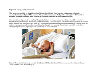 Response to Survey, FIXED, and Stelarc
What lessons do you think we should learn from history when thinking about emerging enhancement technologies
and reproductive technologies? What are some of the possible consequences (both positive and negative) of being able to
design our bodies and the bodies of our children? What ethical quandaries do these technologies pose?
Enhancement technologies could be very helpful to people, but there are many consequences to be considered. For example, if we
design the bodies of our children, the outcome could be problematic. The design may not work the way we imagined, and the children
become disabled. Most importantly, there would be a lot of ethical problems with enhancement technologies. For example, people are
made the way they are through normal, everyday life design. If people were to change themselves, or others, this would almost
certainly be a political issue, especially if there were drawbacks associated with it.
Reuters. "Reproductive Technology Linked to Birth Defects, Childhood Leukemia." Http://www.deccanchronicle.com/. Deccan
Chronicle, 05 Feb. 2016. Web. 01 May 2017.
 