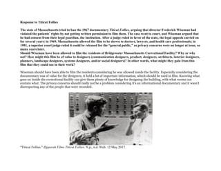 Response to Titicut Follies
The state of Massachusetts tried to ban the 1967 documentary Titicut Follies, arguing that director Frederick Wiseman had
violated the patients’ rights by not getting written permission to film them. The case went to court, and Wiseman argued that
he had consent from their legal guardian, the institution. After a judge ruled in favor of the state, the legal appeals carried on
for several years: in 1969, Massachusetts allowed the film to be shown to doctors, lawyers, and health care professionals; in
1991, a superior court judge ruled it could be released for the “general public,” as privacy concerns were no longer at issue, so
many years later.
Should Wiseman have been allowed to film the residents of Bridgewater Massachusetts Correctional Facility? Why or why
not? How might this film be of value to designers (communication designers, product, designers, architects, interior designers,
planners, landscape designers, systems designers, and/or social designers)? In other words, what might they gain from this
film that they could use in their work?
Wiseman should have been able to film the residents considering he was allowed inside the facility. Especially considering the
documentary was of value for the designers, it held a lot of important information, which should be used in film. Knowing what
goes on inside the correctional facility can give them plenty of knowledge for designing the building, with what rooms can
contain what. The privacy concerns should really not be a problem considering it's an informational documentary and it wasn't
disrespecting any of the people that were recorded.
"Titicut Follies." Zipporah Films Titicut Follies. N.p., n.d. Web. 12 May 2017.
 