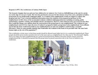 Response to PPT, The Architecture of Autism, Public Space
The Scenario: Imagine that you and your four children live in Amherst, New York in a $650,000 home at the end of a cul-de-
sac on the edge of a ten acre woods. The town has purchased a one-acre lot three houses away from yours, and plans to build a
group home for ten intellectually challenged adults. As a resident of the neighborhood, would you support or oppose this
proposal and why? You've learned additional information about the residents of the proposed group home in your
neighborhood. In 2013, three of the ten intended residents exhibited challenging behaviors including screaming, public
masturbation, repetitive rocking, and echolalia (elective incontinence). However, these behaviors have not occurred since then.
How would this change your opinion about the construction of the group home in your neighborhood? The residents in your
neighborhood voted (14-3) to reject the town of Amherst’s proposal to build a group home in the neighborhood. Town officials
agreed that the home would not be built in your neighborhood if you and your neighbors could develop a workable
alternative. What are some possible solutions that would allow the residents of the home to be provided with “the same basic
human rights as the rest of the population”?
This is definitely a tricky issue, in that these people should be allowed equal rights but it is in a residential neighborhood. These
people should be given similar amenities but not in the same spot as a neighborhood. Yes, they may be "discriminated" slightly,
but it is to make sure these neighborhoods are a good environment from children and some of these actions cannot be
neighborhood-like. It should be proposed that the group home be placed somewhere else in the Town of Amherst, non-
residential.
"Amherst GOP Is Rumored to Be Planning a Conservative Party Coup." The Buffalo Chronicle. N.p., 05 Dec. 2016.
 