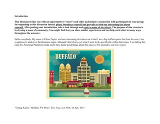 Introduction
This thread provides you with an opportunity to "meet" each other and initiate a connection with participants in your group.
In responding to this discussion thread, please introduce yourself and provide us with one interesting fact about
yourself. After posting your introduction, take a look through and reply to some of the others. The purpose of this exercise is
to develop a sense of community. You might find that you share similar experiences and can help each other in many ways
throughout the semester. 	
 
	
 
Hello everybody. My name is Ethan Taylor, and one interesting fact about me is that I am a big buffalo sports fan from the area. I am
a sophomore student in the Business major, although I don't know yet what I want to do specifically within that major. I am taking this
class for American Pluralism credit, and I have heard good things about this class so I'm excited to see how it goes.
Young, Karen. "Buffalo, NY Print." Etsy. N.p., n.d. Web. 28 Apr. 2017.
 