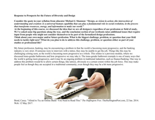 Response to Prospects for the Future of Diversity and Design
Consider the quote in your syllabus from educator Michael J. Shannon: “Design, as vision in action--the intersection of
understanding and creation--is a universal human capability that can play a fundamental role in social evolution, in the process
that transforms resources, energy, and information to make our world.”
At the beginning of this course, we discussed the idea that we are all designers regardless of our profession or field of study.
We’ve asked some big questions along the way, and the conclusion section of our textbook raises additional issues that require
input from people who might not consider themselves to be part of the formalized design professions.
Think about your own major and/or future profession. What is the biggest challenge, problem, or question that your field
needs to tackle right now? What do you plan to do to address this challenge, problem, or question either as part of your
studies or professional life?
My future profession, banking, may be encountering a problem in that the world is becoming more progressive, and the banking
industry is very strict. If someone were to interview with a tattoo, they may be unable to get the job. Things like this may be
challenging coming soon, as the world is becoming more progressive as a whole. This relates to a previous module, where we
discussed trans-gender bathrooms and how progressive we may take it. The trans-gender bathroom example is one of many ways that
the world is getting more progressive, and it may be an ongoing problem in traditional industries, such as finance/banking. One way to
address this problem would be to allow certain things, like tattoos, obviously to a certain extent within the job force. This may make
people feel as though they are accepted in a traditional community, even though they may be a bit more progressive.
Bond, Casey. "Afraid to Try an Online Bank? You Need to Read This." The Huffington Post. TheHuffingtonPost.com, 22 Jan. 2014.
Web. 12 May 2017.
 