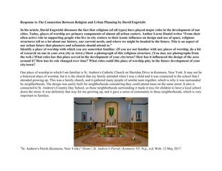 Response to The Connection Between Religion and Urban Planning by David Engwicht
In his article, David Engwicht discusses the fact that religions (of all types) have played major roles in the development of our
cities. Today, places of worship are primary components of almost all urban centers. Author Lorne Daniel writes “From their
often active role in supporting people who live in city centers to their iconic influence on design and use of space, religious
structures tell us a lot about our history, our current needs, and where we might be headed in the future. This is an aspect of
our urban future that planners and urbanists should attend to.”
Identify a place of worship with which you are somewhat familiar. (If you are not familiar with any places of worship, do a bit
of research on one in your own city or town.) Show a photograph of this religious structure. (You may use photographs from
the web.) What roles has this place served in the development of your city/town? How has it influenced the design of the area
around it? How has its role changed over time? What roles could this place of worship play in the future development of your
city/town?
One place of worship in which I am familiar is St. Andrew's Catholic Church on Sheridan Drive in Kenmore, New York. It may not be
a historical place of worship, but it is the church that my family attended when I was a child and it was connected to the school that I
attended growing up. This was a family church, and it gathered many people of similar taste together, which is why it was surrounded
by neighborhoods. The design was easily built for neighborhoods considering they could attend mass on the same street. It also is
connected to St. Andrew's Country Day School, so these neighborhoods surrounding it made it nice for children to have a local school
down the street. It was definitely that way for me growing up, and it gave a sense of community to these neighborhoods, which is very
important to families.
"St. Andrew's Parish (Kenmore, New York)." Home | St. Andrew's Parish | Kenmore NY. N.p., n.d. Web. 12 May 2017.
 