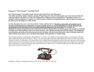 Response to "What is design?" from Hello World
On “What is design?” from Hello World: Where Design Meets Life by Alice Rawsthron
The author opened her chapter with the example of Ying Zheng, the ruler of the Qin empire, one of the most powerful and
enduring empires I the history of China. She explained how design innovation contributed to Ying Zheng’s success. For
example, in the development of weaponry, he resolved many problems by standardizing parts, and this single innovation gave
his armies great advantage over other armies.
For this discussion, let’s move away from 246 B.C. China, and into the U.S. Describe an innovation or invention (can be
current or historical) that gave advantage to a group of people in the U.S. or to the population as a whole. What were the
social impacts of this innovation? Were any groups negatively impacted by this innovation? For example, the
telegraph, developed and patented in the United States in 1837 by Samuel Morse, permitted people and commerce to transmit
messages across both continents and oceans almost instantly, with widespread social and economic impacts. This heightened
communication speed allowed business persons to make decisions with up-to-date information, often resulting in big profits.
Those without access had to rely on out-dated information, which put them at a disadvantage.
One invention that gave an advantage to the population as a whole is the telephone. It has helped people to communicate with each
other without physically seeing the person. This is very convenient when some quick information just needs to be told to somebody
without the need to see that person. The social effects have included the fact that people socialize with each other more often now that
it has become easier to communicate. However, the negative effects have been further changes made on the telephone to a cell phone,
and now the iPhone. People communicate more often now than ever before since it is easier, but also have less face time with each
other simply because it is easier to text.
M, Marven. "Marven." Telephone Invention. N.p., 01 Jan. 1970. Web. 28 Apr. 2017.
 