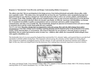 Response to “Introduction” from Diversity and Design: Understanding Hidden Consequences
The editors state that “diverse participation in the design process, from both professionals and public citizens alike, yields
more equitable results.” This makes sense, but typically has not been the case. Nonetheless, many marginalized groups have
impacted design in ways that have changed our visual and physical worlds as well as our systems, policies, and institutions.
For example, in the 1960s, disability rights advocates designed media events to raise awareness about barriers in the physical
environment. They persisted with their efforts for decades, and, finally, in 1990, the Americans with Disabilities Act became
law. It mandated accessibility in public accommodations such as restaurants and stores, public transportation,
communication, and other areas of public life. This dramatically changed our physical environment (from curb cuts to ramps
to automatic doors) and the results made public life more equitable.
Now it’s your turn. Describe a design that was impacted by a diversity group. How and why did it change form and/or
circumstances? (Note that a design can be anything requiring planning and development prior to the production of an action,
system, visual, material object, or environment. Also, keep in mind that, for our purposes, a diversity group is a group of
individuals who are underrepresented in society in some way—children, older adults, the economically disadvantaged, those
with cognitive disabilities, etc.)
The Intolerable Acts of 1774 were passed by England that restricted the U.S. colonists' rights, and required them to provide food
and shelter to British soldiers living there. This impacted a diverse group, the colonists, as their rights were being played
with. It placed an emphasis on England's power over the colonies, as well, and made the American colonists more willing to
fight. In this way, these acts helped lead to the Revolutionary War, making them extremely important in America's history.
Shi, David, and George Tindall. "From Colonies to States 1600-1776." Chapter 4: From Colonies to States 1600-1776 | America, Essential
Learning Edition: W. W. Norton StudySpace. N.p., n.d. Web. 28 Apr. 2017.
 