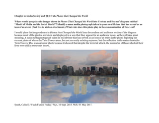 Chapter in Media/Society and TED Talk Photos that Changed the World
Where would you place the images shown in Photos That Changed the World into Croteau and Hoynes' diagram entitled
“Model of Media and the Social World”? Identify a mass media photograph taken in your own lifetime that has served as an
icon of an event. (Feel free to add an attachment.) What roles does this photo play in the communication of the event?
I would place the images shown in Photos that Changed the World into the readers and audience section of the diagram
because most of the photos are taken and displayed in a way that they appear for an audience to see, as they all have great
meaning. A mass media photograph taken in my lifetime that has served as an icon of an event is the photo depicting the
current photo of where the Twin Towers were, but not currently existing anymore, but the reflection in the water shows the
Twin Towers. This was an iconic photo because it showed that despite the terrorist attack, the memories of those who lost their
lives were still in everyones hearts.
Smith, Colin D. "Flash Fiction Friday." N.p., 10 Sept. 2015. Web. 01 May 2017.
 