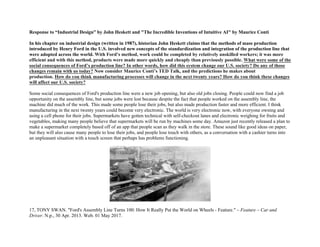 Response to “Industrial Design” by John Heskett and "The Incredible Inventions of Intuitive AI" by Maurice Conti
In his chapter on industrial design (written in 1987), historian John Heskett claims that the methods of mass production
introduced by Henry Ford in the U.S. involved new concepts of the standardization and integration of the production line that
were adopted across the world. With Ford’s method, work could be completed by relatively unskilled workers; it was more
efficient and with this method, products were made more quickly and cheaply than previously possible. What were some of the
social consequences of Ford’s production line? In other words, how did this system change our U.S. society? Do any of those
changes remain with us today? Now consider Maurice Conti’s TED Talk, and the predictions he makes about
production. How do you think manufacturing processes will change in the next twenty years? How do you think these changes
will affect our U.S. society?
Some social consequences of Ford's production line were a new job opening, but also old jobs closing. People could now find a job
opportunity on the assembly line, but some jobs were lost because despite the fact that people worked on the assembly line, the
machine did much of the work. This made some people lose their jobs, but also made production faster and more efficient. I think
manufacturing in the next twenty years could become very electronic. The world is very electronic now, with everyone owning and
using a cell phone for their jobs. Supermarkets have gotten technical with self-checkout lanes and electronic weighing for fruits and
vegetables, making many people believe that supermarkets will be run by machines some day. Amazon just recently released a plan to
make a supermarket completely based off of an app that people scan as they walk in the store. These sound like good ideas on paper,
but they will also cause many people to lose their jobs, and people lose touch with others, as a conversation with a cashier turns into
an unpleasant situation with a touch screen that perhaps has problems functioning.
17, TONY SWAN. "Ford's Assembly Line Turns 100: How It Really Put the World on Wheels - Feature." – Feature – Car and
Driver. N.p., 30 Apr. 2013. Web. 01 May 2017.
 
