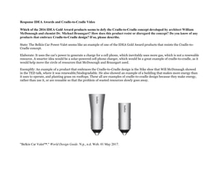 Response IDEA Awards and Cradle-to-Cradle Video
Which of the 2016 IDEA Gold Award products seems to defy the Cradle-to-Cradle concept developed by architect William
McDonough and chemist Dr. Michael Braungart? How does this product resist or disregard the concept? Do you know of any
products that embrace Cradle-to-Cradle design? If so, please describe.
State: The Belkin Car Power Valet seems like an example of one of the IDEA Gold Award products that resists the Cradle-to-
Cradle concept.
Elaborate: It uses the car's power to generate a charge for a cell phone, which inevitably uses more gas, which is not a renewable
resource. A smarter idea would be a solar-powered cell phone charger, which would be a great example of cradle-to-cradle, as it
would help move the circle of resources that McDonough and Braungart used.
Exemplify: An example of a product that embraces the Cradle-to-Cradle design is the Nike shoe that Will McDonaugh showed
in the TED talk, where it was renewable/biodegradable. He also showed an example of a building that makes more energy than
it uses to operate, and planting grass on rooftops. These all are examples of cradle-to-cradle design because they make energy,
rather than use it, or are reusable so that the problem of wasted resources slowly goes away.
"Belkin Car Valet™." World Design Guide. N.p., n.d. Web. 01 May 2017.
 