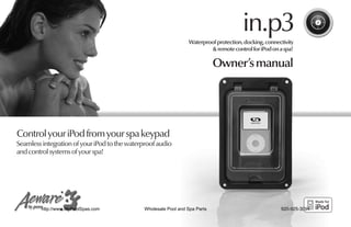 in.p3
                                                                 Waterproof protection, docking, connectivity
                                                                         & remote control for iPod on a spa!

                                                                             Owner’s manual




Control your iPod from your spa keypad
Seamless integration of your iPod to the waterproof audio
and control systems of your spa!




         http://www.MyPoolSpas.com            Wholesale Pool and Spa Parts                             920-925-3094
 