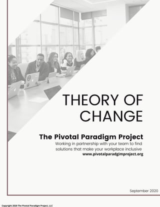 THEORY OF
CHANGE
The Pivotal Paradigm Project
Working in partnership with your team to find
solutions that make your workplace inclusive
www.pivotalparadgimproject.org
September 2020
Copyright 2020 The Pivotal Paradigm Project, LLC
 