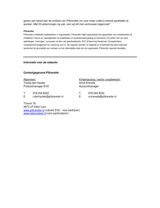 geven een boost aan de ambitie van P3transfer om voor meer crebo’s erkend aanbieder te
worden. Met 53 erkenningen op zak, zien wij dit met vertrouwen tegemoet!”

P3transfer
P3transfer ontwikkelt medewerkers in organisaties. P3transfer helpt organisaties de capaciteiten van medewerkers te
ontdekken, kennis en vaardigheden te ontwikkelen en professioneel gedrag te stimuleren. Zij zetten hier op maat
opleidingen, trainingen, cursussen (al dan niet gesubsidieerd), EVC (Erkenning Verworven Competenties),
competentiemanagement en coaching voor in. De trajecten worden zo opgezet en ontwikkeld dat deze optimaal
aansluiten bij de praktijk van mensen en het uiteindelijke doel van de organisatie. P3transfer opereert landelijk.




Informatie voor de redactie:


Contactgegevens P3transfer

Algemeen:                                                    Kinderopvang / sector zorg&welzijn:
Tineke den Harder                                            Annit Knevels
Productmanager EVC                                           Accountmanager

T         076-504 8222                                       T          076-504 8222
E         t.denharder@p3transfer.nl                          E          a.knevels@p3transfer.nl

Trivium 76
4873 LP Etten-Leur
www.p3transfer.nl (rubriek EVC - voor bedrijven)
www.hetevcloket.nl (voor particulieren)
 