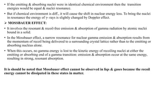• If the emitting & absorbing nuclei were in identical chemical environment then the transition
energies would be equal & nuclei resonance.
• But if chemical environment is diff., it will cause the shift in nuclear energy less. To bring the nuclei
in resonance the energy of γ- rays is slightly changed by Doppler effect.
 MOSSBAUER EFFECT:
• It involves the resonant & recoil-free emission & absorption of gamma radiation by atomic nuclei
bound in a solid.
• In the Mossbauer effect, a narrow resonance for nuclear gamma emission & absorption results from
the momentum of recoil being delivered to a surrounding crystal lattice rather than to the emitting or
absorbing nucleus alone.
• When this occurs, no gamma energy is lost to the kinetic energy of recoiling nuclei at either the
emitting or absorbing end of a gamma transition: emission & absorption occur at the same energy,
resulting in strong, resonant absorption.
It is should be noted that Mossbauer effect cannot be observed in liqs & gases because the recoil
energy cannot be dissipated in these states in matter.
 