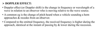  DOPPLER EFFECT:
• Doppler effect (or Doppler shift) is the change in frequency or wavelength of a
wave in relation to an observer who is moving relative to the wave source.
• A common eg is the change of pitch heard when a vehicle sounding a horn
approaches & recedes from an observer.
• Compared to the emitted frequency, the received frequency is higher during the
approach, identical at the instant of passing by & lower during the recession.
 