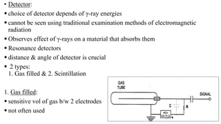 • Detector:
 choice of detector depends of γ-ray energies
 cannot be seen using traditional examination methods of electromagnetic
radiation
 Observes effect of γ-rays on a material that absorbs them
 Resonance detectors
 distance & angle of detector is crucial
 2 types:
1. Gas filled & 2. Scintillation
1. Gas filled:
 sensitive vol of gas b/w 2 electrodes
 not often used
 