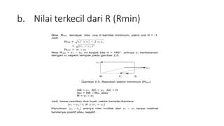 b. Nilai terkecil dari R (Rmin)
Nilai Rmin tercapai bila cos  bernilai minimum, yakni cos  = -1.
Jadi,
Rmin = 2
1
2
2
2
1 2 v
v
v
v 

= 2
2
1 )
( v
v 
Rmin = v1 – v2
Nilai Rmin = v1 – v2, ini terjadi bila  = 180, artinya v1 berlawanan
dengan v2 seperti tampak pada gambar 2.5.
v1
v2
R
B C A
Gambar 2.5. Resultan vektor minimum (Rmin)
AB = v1, BC = v2, AC = R
AC = AB – BC, atau
R = v1 – v2
Jadi, besar resultan dua buah vektor berada diantara:
2
1
2
1 v
v
R
v
v 



Penulisan 2
1 v
v  artinya nilai mutlak dari v1 – v2 tanpa melihat
tandanya positif atau negatif.
 