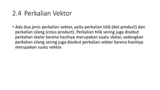 2.4 Perkalian Vektor
• Ada dua jenis perkalian vektor, yaitu perkalian titik (dot product) dan
perkalian silang (cross product). Perkalian titik sering juga disebut
perkalian skalar karena hasilnya merupakan suatu skalar, sedangkan
perkalian silang sering juga disebut perkalian vektor karena hasilnya
merupakan suatu vektor.
 