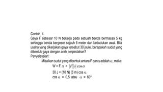 Contoh 4
Gaya F sebesar 10 N bekerja pada sebuah benda bermassa 5 kg
sehingga benda bergeser sejauh 6 meter dari kedudukan awal. Bila
usaha yang dikerjakan gaya tersebut 30 joule, berapakah sudut yang
dibentuk gaya dengan arah perpindahan?
Penyelesaian:
Misalkan sudut yang dibentuk antara F dan s adalah , maka:
W = F. s = 
cos
s
F
30 J = (10 N) (6 m) cos 
cos  = 0,5 atau  = 60
 