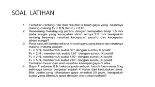 SOAL LATIHAN
1. Tentukan rentang nilai dari resultan 2 buah gaya yang besarnya
masing-masing F1 = 8 N dan F2 = 6 N.
2. Seseorang mendayung perahu dengan kecepatan tetap 1,5 m/s
pada sungai yang kecepatan aliran airnya 2,2 m/s berapakah
rentang besarnya resultan kecepatan perahu dan kecepatan
aliran sungai?
3. Pada sebuah benda bekerja 4 buah gaya yang besar dan arahnya
masing-masing adalah:
F1 = 8 N, membentuk sudut 60 dengan sumbu X positif
F2 = 2 N , membentuk sudut 120 dengan sumbu X positif
F3 = 2 N, membentuk sudut 180 dengan sumbu X positif
F4 = 5 N, membentuk sudut 270 dengan sumbu X positif
Tentukan besar dan arah resultan keempat gaya di atas.
4. Gaya F sebesar 8 N bekerja pada sebuah benda bermassa 3 kg
sehingga benda bergeser sejauh 4 meter dari kedudukan awal.
Bila usaha yang dikerjakan gaya tersebut 20 joule, berapakah
sudut yang dibentuk gaya dengan arah perpindahan?
 