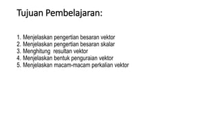 Tujuan Pembelajaran:
1. Menjelaskan pengertian besaran vektor
2. Menjelaskan pengertian besaran skalar
3. Menghitung resultan vektor
4. Menjelaskan bentuk penguraian vektor
5. Menjelaskan macam-macam perkalian vektor
 