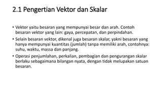 2.1 Pengertian Vektor dan Skalar
• Vektor yaitu besaran yang mempunyai besar dan arah. Contoh
besaran vektor yang lain: gaya, percepatan, dan perpindahan.
• Selain besaran vektor, dikenal juga besaran skalar, yakni besaran yang
hanya mempunyai kuantitas (jumlah) tanpa memiliki arah, contohnya:
suhu, waktu, massa dan panjang.
• Operasi penjumlahan, perkalian, pembagian dan pengurangan skalar
berlaku sebagaimana bilangan nyata, dengan tidak melupakan satuan
besaran.
 