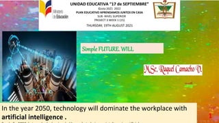 UNIDAD EDUCATIVA “17 de SEPTIEMBRE”
Costa 2021 2022
PLAN EDUCATIVO APRENDAMOS JUNTOS EN CASA
SUB -NIVEL SUPERIOR
PROJECT 3 WEEK 1 (15)
THURSDAY, 19TH AUGUST 2021
1
Simple FUTURE. WILL
In the year 2050, technology will dominate the workplace with
artificial intelligence .
 
