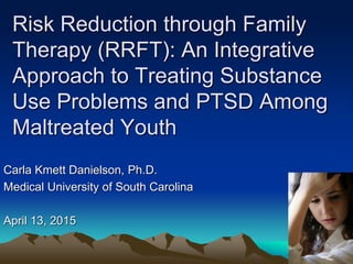 Risk Reduction through Family
Therapy (RRFT): An Integrative
Approach to Treating Substance
Use Problems and PTSD Among
Maltreated Youth
Carla Kmett Danielson, Ph.D.
Medical University of South Carolina
April 13, 2015
 