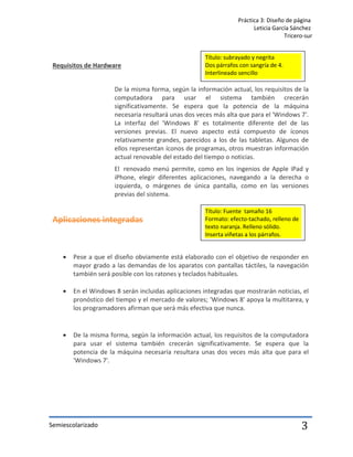 Práctica 3: Diseño de página
Leticia García Sánchez
Tricero-sur
Semiescolarizado 3
Requisitos de Hardware
De la misma forma, según la información actual, los requisitos de la
computadora para usar el sistema también crecerán
significativamente. Se espera que la potencia de la máquina
necesaria resultará unas dos veces más alta que para el 'Windows 7'.
La interfaz del 'Windows 8' es totalmente diferente del de las
versiones previas. El nuevo aspecto está compuesto de íconos
relativamente grandes, parecidos a los de las tabletas. Algunos de
ellos representan íconos de programas, otros muestran información
actual renovable del estado del tiempo o noticias.
El renovado menú permite, como en los ingenios de Apple iPad y
iPhone, elegir diferentes aplicaciones, navegando a la derecha o
izquierda, o márgenes de única pantalla, como en las versiones
previas del sistema.
Aplicaciones integradas
 Pese a que el diseño obviamente está elaborado con el objetivo de responder en
mayor grado a las demandas de los aparatos con pantallas táctiles, la navegación
también será posible con los ratones y teclados habituales.
 En el Windows 8 serán incluidas aplicaciones integradas que mostrarán noticias, el
pronóstico del tiempo y el mercado de valores; 'Windows 8' apoya la multitarea, y
los programadores afirman que será más efectiva que nunca.
 De la misma forma, según la información actual, los requisitos de la computadora
para usar el sistema también crecerán significativamente. Se espera que la
potencia de la máquina necesaria resultara unas dos veces más alta que para el
'Windows 7'.
Título: subrayado y negrita
Dos párrafos con sangría de 4.
Interlineado sencillo
Título: Fuente tamaño 16
Formato: efecto-tachado, relleno de
texto naranja. Relleno sólido.
Inserta viñetas a los párrafos.
 
