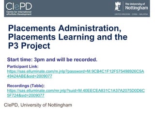 Placements Administration,
Placements Learning and the
P3 Project
CIePD, University of Nottingham
Start time: 3pm and will be recorded.
Participant Link:
https://sas.elluminate.com/m.jnlp?password=M.9CB4C1F12F575498926C5A
49424ABE&sid=2009077
Recordings (Table):
https://sas.elluminate.com/mr.jnlp?suid=M.40EECEA831C1A37A2075D0D6C
5F724&sid=2009077
 