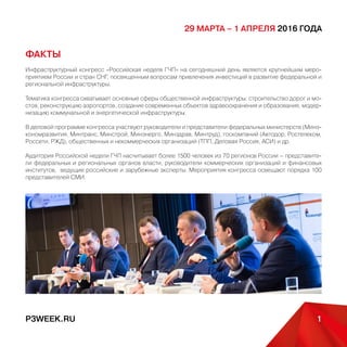 P3WEEK.RU 1
29 марта – 1 апреля 2016 года
ФАКТЫ
Инфраструктурный конгресс «Российская неделя ГЧП» на сегодняшний день является крупнейшим меро-
приятием России и стран СНГ, посвященным вопросам привлечения инвестиций в развитие федеральной и
региональной инфраструктуры.
Тематика конгресса охватывает основные сферы общественной инфраструктуры: строительство дорог и мо-
стов, реконструкцию аэропортов, создание современных объектов здравоохранения и образования, модер-
низацию коммунальной и энергетической инфраструктуры.
В деловой программе конгресса участвуют руководители и представители федеральных министерств (Минэ-
кономразвития, Минтранс, Минстрой, Минэнерго, Минздрав, Минтруд), госкомпаний (Автодор, Ростелеком,
Россети, РЖД), общественных и некоммерческих организаций (ТПП, Деловая Россия, АСИ) и др.
Аудитория Российской недели ГЧП насчитывает более 1500 человек из 70 регионов России – представите-
ли федеральных и региональных органов власти, руководители коммерческих организаций и финансовых
институтов, ведущие российские и зарубежные эксперты. Мероприятия конгресса освещают порядка 100
представителей СМИ.
 