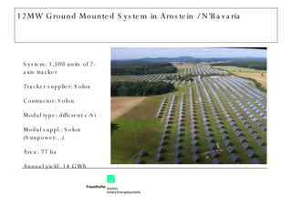 12MW Ground Mounted System in Arnstein / N‘Bavaria System: 1,500 units of 2-axis tracker Tracker supplier: Solon Contractor: Solon Modul type: different c-Si Modul suppl.: Solon (Sunpower…) Area: 77 ha Annual yield: 14 GWh 
