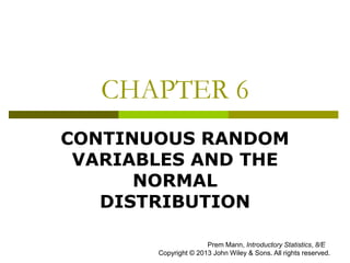 CHAPTER 6
CONTINUOUS RANDOM
VARIABLES AND THE
NORMAL
DISTRIBUTION
Prem Mann, Introductory Statistics, 8/E
Copyright © 2013 John Wiley & Sons. All rights reserved.
 