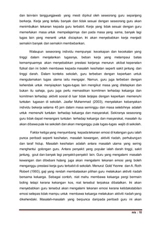 m/s : 10
dan lain-lain tanggungjawab yang mesti dipikul oleh seseorang guru sepanjang
berkerja. Kerja yang terlalu banyak dan tidak sesuai dengan seseorang guru akan
menimbulkan tekanan kepada guru terbabit. Kerja yang tidak sesuai dengan guru
memerlukan masa untuk mempelajarinya dan pada masa yang sama, banyak lagi
tugas lain yang menanti untuk disiapkan. Ini akan menyebabkan kerja menjadi
semakin banyak dan semakin membebankan.
Walaupun seseorang individu mempunyai kecekapan dan kecekalan yang
tinggi dalam menjalankan tugasnya, beban kerja yang melampaui batas
kemampuannya akan menyebabkan prestasi kerjanya menurun akibat kepenatan
fizikal dan ini boleh membawa kepada masalah kesihatan seperti sakit jantung dan
tinggi darah. Dalam konteks sekolah, guru terbeban dengan keperluan untuk
mengutamakan tugas utama iaitu mengajar. Namun, guru juga terbeban dengan
kehendak untuk menyiapkan tugas-tugas lain mengikut masa yang ditetapkan dan
bukan itu sahaja, guru juga perlu memastikan komitmen terhadap keluarga dan
komitmen terhadap aktiviti sosial di luar tidak terjejas dengan keperluan memenuhi
tuntutan tugasan di sekolah. Jaafar Muhammad (2003), menyatakan kebanyakan
individu bekerja selama 45 jam dalam masa seminggu dan masa selebihnya adalah
untuk memenuhi tuntutan terhadap keluarga dan masyarakat. Sekiranya seseorang
guru tidak dapat menangani tuntutan terhadap keluarga dan masyarakat, masalah itu
akan dibawa pula ke sekolah dan akan menganggu pula tugas-tugas wajib di sekolah.
Faktor ketiga yang menyumbang kepadatekanan emosi di kalangan guru ialah
punca peribadi seperti kesihatan, masalah kewangan, aktiviti riadah, perhubungan
dan taraf hidup. Masalah kesihatan adalah antara masalah utama yang sering
menghantui golongan guru. Antara penyakit yang popular ialah darah tinggi, sakit
jantung, gout dan banyak lagi penyakit-penyakit lain. Guru yang mengalami masalah
kewangan dan dibebani hutang juga akan mengalami tekanan emosi yang boleh
menganggu prestasi kerja guru terbabit di sekolah. Menurut Gold Yvonne dan A. Roth
Robert (1993), gaji yang rendah membataskan pilihan guru melakukan aktiviti riadah
bersama keluarga. Sebagai contoh, niat mahu membawa keluarga pergi bermain
boling tetapi kerana kekangan kos, niat tersebut terpaksa dibatalkan. Ini akan
menyebabkan guru tersebut akan mengalami tekanan emosi kerana ketidakstabilan
emosi selepas tidak mampu untuk membawa keluarga melakukan aktiviti riadah yang
dikehendaki. Masalah-masalah yang berpunca daripada peribadi guru ini akan
 