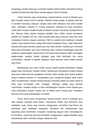 m/s : 11
menganggu prestasi kerja guru di sekolah apabila mereka terlalu memikirkan tentang
masalah peribadi dan tidak fokus kepada tugasan hakiki di sekolah.
Faktor keempat yang menyumbang kepada tekanan emosi di kalangan guru
ialah masalah disiplin murid di sekolah. Masalah disiplin pelajar di sekolah pada hari
ini semakin meruncing walaupun banyak usaha telah dilakukan oleh pihak sekolah
untuk menangani masalah ini. Kurang kerjasama daripada ibu bapa merupakan
antara faktor kenapa masalah disiplin di sekolah semakin meruncing daripada hari ke
hari. Menurut Olivia (dipetik daripada Abdullah Sani, 2005), disiplin bermaksud
kawalan diri, kawalan dari luar, patuh kepada pihak yang berkuasa serta cara untuk
menetapkan hukuman ataupun peraturan. Oleh itu, apabila murid melakukan masalah
disiplin, murid tersebut bukan sahaja tidak dapat mengawal dirinya, malah tidak patuh
kepada pihak yang berkuasa seperti guru dan pihak sekolah. Apabila guru memasuki
kelas yang bermasalah, guru akan cenderung untuk sentiasa menganggap sikap dan
perlakuan pelajar-pelajar sebegini teruk dan secara tidak langsung telah menanggap
pelajar-pelajar tersebut adalah golongan yang tidak berdisiplin dan sering
menimbulkan masalah di sekolah walaupun pada dasarnya ianya adalah sesuatu
yang benar.
Kebiasaannya guru akan berfikir secara negatif apabila berhadapan dengan
pelajar yang mempunyai masalah disiplin. Apabila guru berhadapan dengan perkara
yang sama setiap kali sesi pengajaran bermula, maka mereka akan berasa tertekan
dengan keadaan tersebut. Ini menyebabkan guru mengambil langkah yang mudah
untuk menyelesaikan masalah tersebut dengan memarahi pelajar dan tidak masuk ke
kelas yang bermasalah untuk mengajar. Golongan pelajar yang sentiasa
menimbulkan masalah disiplin ini akan mendatangkan tekanan emosi kepada guru
untuk berhadapan dengan mereka dan ini adalah punca kenapa guru mengalami
tekanan emosi yang berpanjangan di sekolah.
Punca kelima yang menyumbang kepada tekanan emosi di kalangan guru
ialah tekanan daripada pihak atasan. Kepimpinan adalah satu fenomena yang
melibatkan suatu proses bagi manusia menggunakan kemahiran akal fikiran dan
potensinya yang melibatkan keupayaan, kebolehan dan kebijaksanaan bagi
seseorang untuk memerintah, mengarah, mendorong ataupun untuk mempengaruhi.
Ini bermakna, seseorang pemimpin hendaklah menggunakan segala kebolehan yang
ada padanya untuk memimpin dengan cekap dan baik.
 