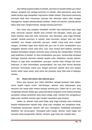 m/s : 12
Jika melihat kepada konteks di sekolah, pemimpin di sekolah adalah guru besar
ataupun pengetua dan sebagai pemimpin di sekolah, etika kepimpinan yang betul
adalah penting bagi mewujudkan kepimpinan melalui teladan. Kepimpinan seseorang
pemimpin tidak akan mempunyai apa-apa nilai sekiranya beliau tidak menjaga
hubungannya dengan pekerja-pekerja bawahan. Dalam erti kata lain, pekerja-pekerja
beliau tidak akan menghormatinya sebagai seorang pemimpin.
Guru besar atau pengetua hendaklah memiliki daya kepimpinan yang tinggi
untuk mencorak suasana sekolah yang kondusif dan hubungan antara guru juga
dalam keadaan yang baik serta mempunyai rasa kepunyaan yang tinggi terhadap
sekolah. Apabila pemimpin di sekolah tidak memimpin dengan baik dan tidak
mentadbir urus dengan sistematik, guru-guru adalah orang yang akan menjadi
mangsa. Lambakan tugas akan dipikul oleh guru dan ini akan menyebabkan guru
mengalami tekanan emosi serta stres. Guru akan merasa lebih tertekan sekiranya
terpaksa berhadapan dengan pemimpin yang sombong dan mengamalkan birokrasi
yang berlebihan di sekolah. Ini akan menyebabkan guru-guru merasa tidak mendapat
sokongan daripada pemimpin sekolah apabila mahu melakukan sesuatu perkara.
Perkara ini juga akan menyebabkan guru-guru merasa tidak dihargai dan lama-
kelamaan, ini akan menimbulkan pemberontakan dan rasa tidak hormat terhadap
pemimpin. Komunikasi antara guru dengan pemimpin sekolah akan turut terjejas
kerana sudah wujud jurang yang besar dan perasaan yang tidak enak di kalangan
mereka.
4.2 Kesan dari stress atau tekanan guru
Stress atau tekanan guru boleh ditakrifkan sebagai perasaan tidak selesa,
emosi negatif seperti marah, kebimbangan, tekanan serta kekecewaan yang
berpunca dari aspek kerja mereka sebagai seorang guru. Dalam hal ini, guru yang
menghadapi tekanan adalah guru yang tidak dapat mengawal emosi mereka terhadap
perubahan budaya pendidikan yang bukan sahaja untuk memberi ilmu pengetahuan
tetapi perlu mendidik manusia agar menjadi masyarakat yang berguna.
Justeru itu, tekanan kerja pada tahap yang tinggi biasanya akan membawa
kepada ketidakpuasan kepada kerja, sikap suka mengelak dan pengabaian kerja.
Tindakbalas penyesuaian tekanan oleh guru merangkumi tindakbalas psikologikal
(keletihan dan kemurungan), fisiologikal (sakit kepala, tekanan darah tinggi) dan
berkaitan sikap (pengambilan alkohol, merokok, gaya hidup dan masalah tidur).
 