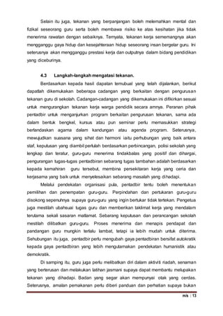 m/s : 13
Selain itu juga, tekanan yang berpanjangan boleh melemahkan mental dan
fizikal seseorang guru serta boleh membawa risiko ke atas kesihatan jika tidak
menerima rawatan dengan sebaiknya. Ternyata, tekanan kerja sememangnya akan
mengganggu gaya hidup dan kesejahteraan hidup seseorang insan bergelar guru. Ini
seterusnya akan mengganggu prestasi kerja dan outputnya dalam bidang pendidikan
yang diceburinya.
4.3 Langkah-langkah mengatasi tekanan.
Berdasarkan kepada hasil dapatan temubual yang telah dijalankan, berikut
dapatlah dikemukakan beberapa cadangan yang berkaitan dengan pengurusan
tekanan guru di sekolah. Cadangan-cadangan yang dikemukakan ini difikirkan sesuai
untuk mengurangkan tekanan kerja warga pendidik secara amnya. Peranan pihak
pentadbir untuk menganjurkan program berkaitan pengurusan tekanan, sama ada
dalam bentuk bengkel, kursus atau pun seminar perlu memasukkan strategi
berlandaskan agama dalam kandungan atau agenda program. Seterusnya,
mewujudkan suasana yang sihat dan harmoni iaitu perhubungan yang baik antara
staf, keputusan yang diambil perlulah berdasarkan perbincangan, polisi sekolah yang
lengkap dan teratur, guru-guru menerima tindakbalas yang positif dan dihargai,
pengurangan tugas-tugas pentadbiran sebarang tugas tambahan adalah berdasarkan
kepada kemahiran guru tersebut, membina persekitaran kerja yang ceria dan
kerjasama yang baik untuk menyelesaikan sebarang masalah yang dihadapi.
Melalui pendekatan organisasi pula, pentadbir tentu boleh menentukan
pemilihan dan penempatan guru-guru. Perpindahan dan pertukaran guru-guru
disokong sepenuhnya supaya guru-guru yang ingin bertukar tidak tertekan. Pengetua
juga mestilah ubahsuai tugas guru dan memberikan taklimat kerja yang mendalam
terutama sekali sasaran matlamat. Sebarang keputusan dan perancangan sekolah
mestilah dilibatkan guru-guru. Proses menerima dan menapis pendapat dan
pandangan guru mungkin terlalu lambat, tetapi ia lebih mudah untuk diterima.
Sehubungan itu juga, pentadbir perlu mengubah gaya pentadbiran bersifat autokratik
kepada gaya pentadbiran yang lebih mengutamakan pendekatan humanistik atau
demokratik.
Di samping itu, guru juga perlu melibatkan diri dalam aktiviti riadah, senaman
yang berterusan dan melakukan latihan jasmani supaya dapat membantu melupakan
tekanan yang dihadapi. Badan yang segar akan mempunyai otak yang cerdas.
Seterusnya, amalan pemakanan perlu diberi panduan dan perhatian supaya bukan
 