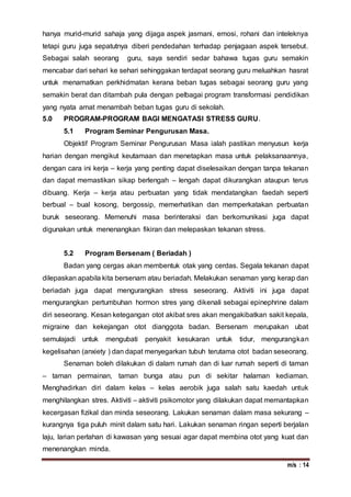 m/s : 14
hanya murid-murid sahaja yang dijaga aspek jasmani, emosi, rohani dan inteleknya
tetapi guru juga sepatutnya diberi pendedahan terhadap penjagaan aspek tersebut.
Sebagai salah seorang guru, saya sendiri sedar bahawa tugas guru semakin
mencabar dari sehari ke sehari sehinggakan terdapat seorang guru meluahkan hasrat
untuk menamatkan perkhidmatan kerana beban tugas sebagai seorang guru yang
semakin berat dan ditambah pula dengan pelbagai program transformasi pendidikan
yang nyata amat menambah beban tugas guru di sekolah.
5.0 PROGRAM-PROGRAM BAGI MENGATASI STRESS GURU.
5.1 Program Seminar Pengurusan Masa.
Objektif Program Seminar Pengurusan Masa ialah pastikan menyusun kerja
harian dengan mengikut keutamaan dan menetapkan masa untuk pelaksanaannya,
dengan cara ini kerja – kerja yang penting dapat diselesaikan dengan tanpa tekanan
dan dapat memastikan sikap berlengah – lengah dapat dikurangkan ataupun terus
dibuang. Kerja – kerja atau perbuatan yang tidak mendatangkan faedah seperti
berbual – bual kosong, bergossip, memerhatikan dan memperkatakan perbuatan
buruk seseorang. Memenuhi masa berinteraksi dan berkomunikasi juga dapat
digunakan untuk menenangkan fikiran dan melepaskan tekanan stress.
5.2 Program Bersenam ( Beriadah )
Badan yang cergas akan membentuk otak yang cerdas. Segala tekanan dapat
dilepaskan apabila kita bersenam atau beriadah. Melakukan senaman yang kerap dan
beriadah juga dapat mengurangkan stress seseorang. Aktiviti ini juga dapat
mengurangkan pertumbuhan hormon stres yang dikenali sebagai epinephrine dalam
diri seseorang. Kesan ketegangan otot akibat sres akan mengakibatkan sakit kepala,
migraine dan kekejangan otot dianggota badan. Bersenam merupakan ubat
semulajadi untuk mengubati penyakit kesukaran untuk tidur, mengurangkan
kegelisahan (anxiety ) dan dapat menyegarkan tubuh terutama otot badan seseorang.
Senaman boleh dilakukan di dalam rumah dan di luar rumah seperti di taman
– taman permainan, taman bunga atau pun di sekitar halaman kediaman.
Menghadirkan diri dalam kelas – kelas aerobik juga salah satu kaedah untuk
menghilangkan stres. Aktiviti – aktiviti psikomotor yang dilakukan dapat memantapkan
kecergasan fizikal dan minda seseorang. Lakukan senaman dalam masa sekurang –
kurangnya tiga puluh minit dalam satu hari. Lakukan senaman ringan seperti berjalan
laju, larian perlahan di kawasan yang sesuai agar dapat membina otot yang kuat dan
menenangkan minda.
 