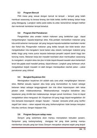 m/s : 15
5.3 Program Bercuti
Pilih masa yang sesuai dengan bercuti ke tempat – tempat yang boleh
membuat seseorang itu berasa tenang dan tidak terlalu berfikir tentang beban kerja
yang ditanggung. Luangkan waktu pada waktu itu untuk bersendirian dengan melihat
dan menikmati keindahan tempat tersebut.
5.4 Program Diet Pemakanan
Pengambilan atau amalan makan makanan yang berlebihan juga dapat
menyumbangkan kepada terjadinya stres. Kita perlulah memastikan makanan yang
kita ambil seharian mempunyai zat yang berguna kepada kestabilan kesihatan mental
dan fizikal kita. Pengamalan makanan yang terlalu banyak dan tidak teratur akan
mengakibatkan kita mengalami berat badan atau obesiti, kandungan kolestrol yang
terlalu tinggi yang mana punca kepada beberapa penyakit seperti darah tinggi dan
kencing manis. Bebanan kerja dan masalah kesihatan akan membuatkan seseorang
itu mengalami simptom stres dan jika ini tidak dapat dikawal masalah akan bertambah
teruk bila gejala awal masalah jantung dapat dikesan. Langkah yang berkesan untuk
mengelakkan terjadi masalah ini ialah dengan mendapatkan nasihat pakar – pakar
pemakanan yang diiktiraf.
5.5 Bengkel Keyakinan Diri
Meningkatkan keyakinan diri adalah satu cara untuk menghilangkan tekanan
stres. Melihat sesuatu tugasan atau kerja yang diamanahkan itu bukan sebagai
bebanan tetapi sebagai tanggungjawab dan kita diberi kepercayaan oleh ketua
jabatan untuk melaksanakannya. Melaksanakannya mengikut kebolehan atau
kepakaran yang dimiliki dan melakukannya dengan penuh komitmen. Cara ini dapat
mengelakkan stres menguasai diri. Keyakinan diri yang tinggi dapat mengelakkan diri
kita daripada terpengaruh dengan hasutan - hasutan daripada pihak yang berfikir
negatif dari rakan – rakan sejawat kita yang berkemungkinan tidak berapa menyukai
kita atau cemburu dengan kejayaan kita.
5.6 Program Senyum setiap masa
Senyum yang sederhana akan mampu menciptakan kekuatan (power).
Senyuman yang kadang-kadang dianggap hal yang tidak penting mampu
memberikan sesuatu yang luar biasa. Senyum merupakan ekspresi wajah yang terjadi
 